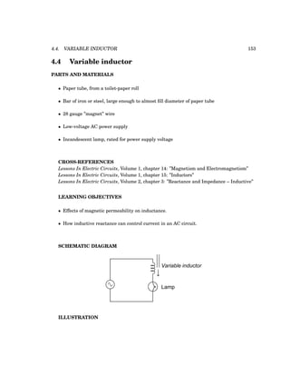4.4. VARIABLE INDUCTOR 153
4.4 Variable inductor
PARTS AND MATERIALS
• Paper tube, from a toilet-paper roll
• Bar of iron or steel, large enough to almost fill diameter of paper tube
• 28 gauge ”magnet” wire
• Low-voltage AC power supply
• Incandescent lamp, rated for power supply voltage
CROSS-REFERENCES
Lessons In Electric Circuits, Volume 1, chapter 14: ”Magnetism and Electromagnetism”
Lessons In Electric Circuits, Volume 1, chapter 15: ”Inductors”
Lessons In Electric Circuits, Volume 2, chapter 3: ”Reactance and Impedance – Inductive”
LEARNING OBJECTIVES
• Effects of magnetic permeability on inductance.
• How inductive reactance can control current in an AC circuit.
SCHEMATIC DIAGRAM
Variable inductor
Lamp
ILLUSTRATION
 