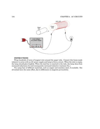 154 CHAPTER 4. AC CIRCUITS
Steel
bar
Paper
tube
wire coil
Low-voltage
AC power supply
6 6
12
INSTRUCTIONS
Wrap hundreds of turns of magnet wire around the paper tube. Connect this home-made
inductor in series with an AC power supply and lamp to form a circuit. When the tube is empty,
the lamp should glow brightly. When the steel bar is inserted in the tube, the lamp dims from
increased inductance (L) and consequently increased inductive reactance (XL).
Try using bars of different materials, such as copper and stainless steel, if available. Not
all metals have the same effect, due to differences in magnetic permeability.
 