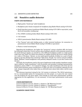 4.5. SENSITIVE AUDIO DETECTOR 155
4.5 Sensitive audio detector
PARTS AND MATERIALS
• High-quality ”closed-cup” audio headphones
• Headphone jack: female receptacle for headphone plug (Radio Shack catalog # 274-312)
• Small step-down power transformer (Radio Shack catalog # 273-1365 or equivalent, using
the 6-volt secondary winding tap)
• Two 1N4001 rectifying diodes (Radio Shack catalog # 276-1101)
• 1 kΩ resistor
• 100 kΩ potentiometer (Radio Shack catalog # 271-092)
• Two ”banana” jack style binding posts, or other terminal hardware, for connection to
potentiometer circuit (Radio Shack catalog # 274-662 or equivalent)
• Plastic or metal mounting box
Regarding the headphones, the higher the ”sensitivity” rating in decibels (dB), the better,
but listening is believing: if you’re serious about building a detector with maximum sensitivity
for small electrical signals, you should try a few different headphone models at a high-quality
audio store and ”listen” for which ones produce an audible sound for the lowest volume setting
on a radio or CD player. Beware, as you could spend hundreds of dollars on a pair of head-
phones to get the absolute best sensitivity! Take heart, though: I’ve used an old pair of Radio
Shack ”Realistic” brand headphones with perfectly adequate results, so you don’t need to buy
the best.
Normally, the transformer used in this type of application (audio speaker impedance match-
ing) is called an ”audio transformer,” with its primary and secondary windings represented by
impedance values (1000 Ω : 8 Ω) instead of voltages. An audio transformer will work, but I’ve
found small step-down power transformers of 120/6 volt ratio to be perfectly adequate for the
task, cheaper (especially when taken from an old thrift-store alarm clock radio), and far more
rugged.
The tolerance (precision) rating for the 1 kΩ resistor is irrelevant. The 100 kΩ potentiome-
ter is a recommended option for incorporation into this project, as it gives the user control
over the loudness for any given signal. Even though an audio-taper potentiometer would be
appropriate for this application, it is not necessary. A linear-taper potentiometer works quite
well.
CROSS-REFERENCES
Lessons In Electric Circuits, Volume 1, chapter 8: ”DC Metering Circuits”
Lessons In Electric Circuits, Volume 2, chapter 9: ”Transformers”
Lessons In Electric Circuits, Volume 2, chapter 12: ”AC Metering Circuits”
LEARNING OBJECTIVES
 