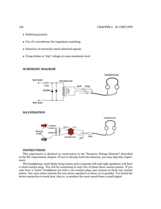 156 CHAPTER 4. AC CIRCUITS
• Soldering practice
• Use of a transformer for impedance matching
• Detection of extremely small electrical signals
• Using diodes to ”clip” voltage at some maximum level
SCHEMATIC DIAGRAM
plug
jack
transformer
test lead
test lead
diodes
headphones
1 kΩ
ILLUSTRATION
6 V
120 V
diodes
transformer jack
plug
headphones
resistor
Binding
posts
INSTRUCTIONS
This experiment is identical in construction to the ”Sensitive Voltage Detector” described
in the DC experiments chapter. If you’ve already built this detector, you may skip this experi-
ment.
The headphones, most likely being stereo units (separate left and right speakers) will have
a three-contact plug. You will be connecting to only two of those three contact points. If you
only have a ”mono” headphone set with a two-contact plug, just connect to those two contact
points. You may either connect the two stereo speakers in series or in parallel. I’ve found the
series connection to work best, that is, to produce the most sound from a small signal:
 