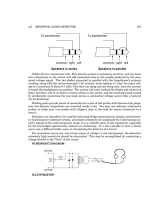 4.5. SENSITIVE AUDIO DETECTOR 157
common right left common right left
Speakers in series Speakers in parallel
To transformer To transformer
Solder all wire connections well. This detector system is extremely sensitive, and any loose
wire connections in the circuit will add unwanted noise to the sounds produced by the mea-
sured voltage signal. The two diodes connected in parallel with the transformer’s primary
winding, along with the series-connected 1 kΩ resistor, work together to ”clip” the input volt-
age to a maximum of about 0.7 volts. This does one thing and one thing only: limit the amount
of sound the headphones can produce. The system will work without the diodes and resistor in
place, but there will be no limit to sound volume in the circuit, and the resulting sound caused
by accidentally connecting the test leads across a substantial voltage source (like a battery)
can be deafening!
Binding posts provide points of connection for a pair of test probes with banana-style plugs,
once the detector components are mounted inside a box. You may use ordinary multimeter
probes, or make your own probes with alligator clips at the ends for secure connection to a
circuit.
Detectors are intended to be used for balancing bridge measurement circuits, potentiomet-
ric (null-balance) voltmeter circuits, and detect extremely low-amplitude AC (”alternating cur-
rent”) signals in the audio frequency range. It is a valuable piece of test equipment, especially
for the low-budget experimenter without an oscilloscope. It is also valuable in that it allows
you to use a different bodily sense in interpreting the behavior of a circuit.
For connection across any non-trivial source of voltage (1 volt and greater), the detector’s
extremely high sensitivity should be attenuated. This may be accomplished by connecting a
voltage divider to the ”front” of the circuit:
SCHEMATIC DIAGRAM
test lead
test lead
kΩ
100
1 kΩ
ILLUSTRATION
 