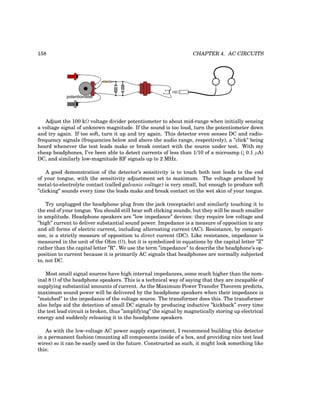158 CHAPTER 4. AC CIRCUITS
potentiometer
Adjust the 100 kΩ voltage divider potentiometer to about mid-range when initially sensing
a voltage signal of unknown magnitude. If the sound is too loud, turn the potentiometer down
and try again. If too soft, turn it up and try again. This detector even senses DC and radio-
frequency signals (frequencies below and above the audio range, respectively), a ”click” being
heard whenever the test leads make or break contact with the source under test. With my
cheap headphones, I’ve been able to detect currents of less than 1/10 of a microamp (¡ 0.1 µA)
DC, and similarly low-magnitude RF signals up to 2 MHz.
A good demonstration of the detector’s sensitivity is to touch both test leads to the end
of your tongue, with the sensitivity adjustment set to maximum. The voltage produced by
metal-to-electrolyte contact (called galvanic voltage) is very small, but enough to produce soft
”clicking” sounds every time the leads make and break contact on the wet skin of your tongue.
Try unplugged the headphone plug from the jack (receptacle) and similarly touching it to
the end of your tongue. You should still hear soft clicking sounds, but they will be much smaller
in amplitude. Headphone speakers are ”low impedance” devices: they require low voltage and
”high” current to deliver substantial sound power. Impedance is a measure of opposition to any
and all forms of electric current, including alternating current (AC). Resistance, by compari-
son, is a strictly measure of opposition to direct current (DC). Like resistance, impedance is
measured in the unit of the Ohm (Ω), but it is symbolized in equations by the capital letter ”Z”
rather than the capital letter ”R”. We use the term ”impedance” to describe the headphone’s op-
position to current because it is primarily AC signals that headphones are normally subjected
to, not DC.
Most small signal sources have high internal impedances, some much higher than the nom-
inal 8 Ω of the headphone speakers. This is a technical way of saying that they are incapable of
supplying substantial amounts of current. As the Maximum Power Transfer Theorem predicts,
maximum sound power will be delivered by the headphone speakers when their impedance is
”matched” to the impedance of the voltage source. The transformer does this. The transformer
also helps aid the detection of small DC signals by producing inductive ”kickback” every time
the test lead circuit is broken, thus ”amplifying” the signal by magnetically storing up electrical
energy and suddenly releasing it to the headphone speakers.
As with the low-voltage AC power supply experiment, I recommend building this detector
in a permanent fashion (mounting all components inside of a box, and providing nice test lead
wires) so it can be easily used in the future. Constructed as such, it might look something like
this:
 