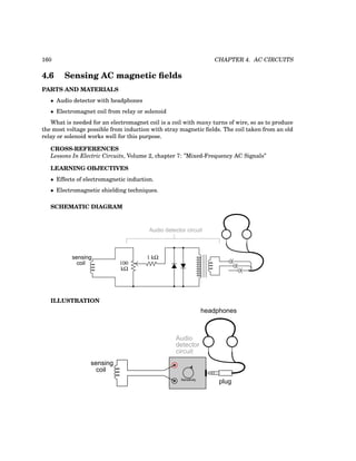 160 CHAPTER 4. AC CIRCUITS
4.6 Sensing AC magnetic fields
PARTS AND MATERIALS
• Audio detector with headphones
• Electromagnet coil from relay or solenoid
What is needed for an electromagnet coil is a coil with many turns of wire, so as to produce
the most voltage possible from induction with stray magnetic fields. The coil taken from an old
relay or solenoid works well for this purpose.
CROSS-REFERENCES
Lessons In Electric Circuits, Volume 2, chapter 7: ”Mixed-Frequency AC Signals”
LEARNING OBJECTIVES
• Effects of electromagnetic induction.
• Electromagnetic shielding techniques.
SCHEMATIC DIAGRAM
kΩ
100
sensing
coil
Audio detector circuit
1 kΩ
ILLUSTRATION
plug
headphones
Sensitivity
sensing
coil
Audio
detector
circuit
 