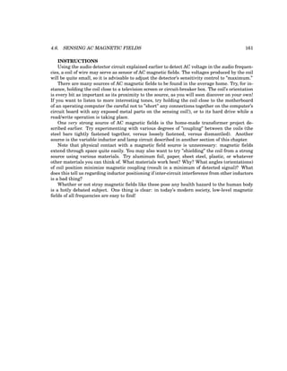 4.6. SENSING AC MAGNETIC FIELDS 161
INSTRUCTIONS
Using the audio detector circuit explained earlier to detect AC voltage in the audio frequen-
cies, a coil of wire may serve as sensor of AC magnetic fields. The voltages produced by the coil
will be quite small, so it is advisable to adjust the detector’s sensitivity control to ”maximum.”
There are many sources of AC magnetic fields to be found in the average home. Try, for in-
stance, holding the coil close to a television screen or circuit-breaker box. The coil’s orientation
is every bit as important as its proximity to the source, as you will soon discover on your own!
If you want to listen to more interesting tones, try holding the coil close to the motherboard
of an operating computer (be careful not to ”short” any connections together on the computer’s
circuit board with any exposed metal parts on the sensing coil!), or to its hard drive while a
read/write operation is taking place.
One very strong source of AC magnetic fields is the home-made transformer project de-
scribed earlier. Try experimenting with various degrees of ”coupling” between the coils (the
steel bars tightly fastened together, versus loosely fastened, versus dismantled). Another
source is the variable inductor and lamp circuit described in another section of this chapter.
Note that physical contact with a magnetic field source is unnecessary: magnetic fields
extend through space quite easily. You may also want to try ”shielding” the coil from a strong
source using various materials. Try aluminum foil, paper, sheet steel, plastic, or whatever
other materials you can think of. What materials work best? Why? What angles (orientations)
of coil position minimize magnetic coupling (result in a minimum of detected signal)? What
does this tell us regarding inductor positioning if inter-circuit interference from other inductors
is a bad thing?
Whether or not stray magnetic fields like these pose any health hazard to the human body
is a hotly debated subject. One thing is clear: in today’s modern society, low-level magnetic
fields of all frequencies are easy to find!
 