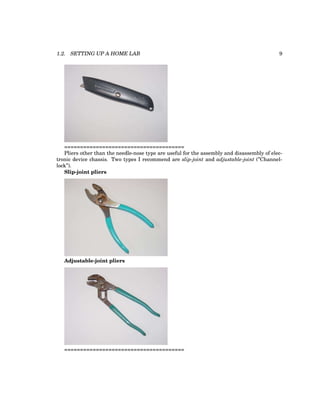 1.2. SETTING UP A HOME LAB 9
======================================
Pliers other than the needle-nose type are useful for the assembly and disassembly of elec-
tronic device chassis. Two types I recommend are slip-joint and adjustable-joint (”Channel-
lock”).
Slip-joint pliers
Adjustable-joint pliers
======================================
 