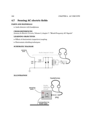 162 CHAPTER 4. AC CIRCUITS
4.7 Sensing AC electric fields
PARTS AND MATERIALS
• Audio detector with headphones
CROSS-REFERENCES
Lessons In Electric Circuits, Volume 2, chapter 7: ”Mixed-Frequency AC Signals”
LEARNING OBJECTIVES
• Effects of electrostatic (capacitive) coupling.
• Electrostatic shielding techniques.
SCHEMATIC DIAGRAM
kΩ
100
Audio detector circuit
sensing
wire
1 kΩ
ILLUSTRATION
plug
headphones
Sensitivity
sensing
Audio
detector
circuit
wire
connection to
water pipe
 