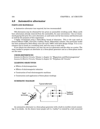 164 CHAPTER 4. AC CIRCUITS
4.8 Automotive alternator
PARTS AND MATERIALS
• Automotive alternator (one required, but two recommended)
Old alternators may be obtained for low prices at automobile wrecking yards. Many yards
have alternators already removed from the automobile, for your convenience. I do not recom-
mend paying full price for a new alternator, as used units cost far less money and function just
as well for the purposes of this experiment.
I highly recommend using a Delco-Remy brand of alternator. This is the type used on
General Motors (GMC, Chevrolet, Cadillac, Buick, Oldsmobile) vehicles. One particular model
has been produced by Delco-Remy since the early 1960’s with little design change. It is a very
common unit to locate in a wrecking yard, and very easy to work with.
If you obtain two alternators, you may use one as a generator and the other as a motor. The
steps needed to prepare an alternator as a three-phase generator and as a three-phase motor
are the same.
CROSS-REFERENCES
Lessons In Electric Circuits, Volume 1, chapter 14: ”Magnetism and Electromagnetism”
Lessons In Electric Circuits, Volume 2, chapter 10: ”Polyphase AC Circuits”
LEARNING OBJECTIVES
• Effects of electromagnetism
• Effects of electromagnetic induction
• Construction of real electromagnetic machines
• Construction and application of three-phase windings
SCHEMATIC DIAGRAM
Typical alternator
shaft
"field"
terminals
"battery"
terminal
An automotive alternator is a three-phase generator with a built-in rectifier circuit consist-
ing of six diodes. As the sheave (most people call it a ”pulley”) is rotated by a belt connected
 