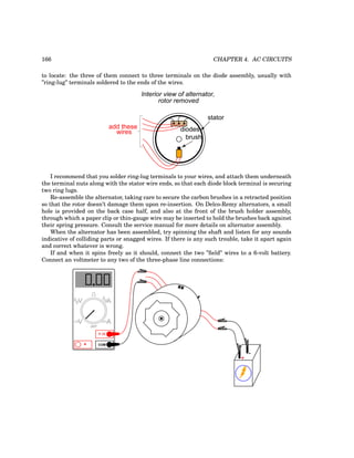 166 CHAPTER 4. AC CIRCUITS
to locate: the three of them connect to three terminals on the diode assembly, usually with
”ring-lug” terminals soldered to the ends of the wires.
stator
Interior view of alternator,
rotor removed
diodes
add these
wires
brush
I recommend that you solder ring-lug terminals to your wires, and attach them underneath
the terminal nuts along with the stator wire ends, so that each diode block terminal is securing
two ring lugs.
Re-assemble the alternator, taking care to secure the carbon brushes in a retracted position
so that the rotor doesn’t damage them upon re-insertion. On Delco-Remy alternators, a small
hole is provided on the back case half, and also at the front of the brush holder assembly,
through which a paper clip or thin-gauge wire may be inserted to hold the brushes back against
their spring pressure. Consult the service manual for more details on alternator assembly.
When the alternator has been assembled, try spinning the shaft and listen for any sounds
indicative of colliding parts or snagged wires. If there is any such trouble, take it apart again
and correct whatever is wrong.
If and when it spins freely as it should, connect the two ”field” wires to a 6-volt battery.
Connect an voltmeter to any two of the three-phase line connections:
+
-
COM
A
V
V A
A
OFF
 
