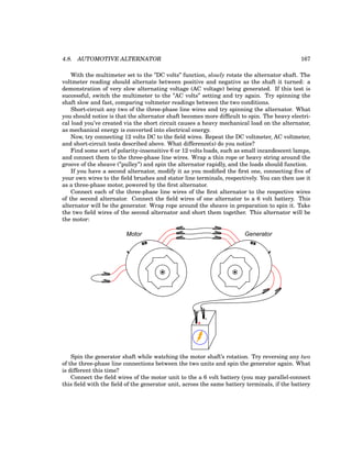 4.8. AUTOMOTIVE ALTERNATOR 167
With the multimeter set to the ”DC volts” function, slowly rotate the alternator shaft. The
voltmeter reading should alternate between positive and negative as the shaft it turned: a
demonstration of very slow alternating voltage (AC voltage) being generated. If this test is
successful, switch the multimeter to the ”AC volts” setting and try again. Try spinning the
shaft slow and fast, comparing voltmeter readings between the two conditions.
Short-circuit any two of the three-phase line wires and try spinning the alternator. What
you should notice is that the alternator shaft becomes more difficult to spin. The heavy electri-
cal load you’ve created via the short circuit causes a heavy mechanical load on the alternator,
as mechanical energy is converted into electrical energy.
Now, try connecting 12 volts DC to the field wires. Repeat the DC voltmeter, AC voltmeter,
and short-circuit tests described above. What difference(s) do you notice?
Find some sort of polarity-insensitive 6 or 12 volts loads, such as small incandescent lamps,
and connect them to the three-phase line wires. Wrap a thin rope or heavy string around the
groove of the sheave (”pulley”) and spin the alternator rapidly, and the loads should function.
If you have a second alternator, modify it as you modified the first one, connecting five of
your own wires to the field brushes and stator line terminals, respectively. You can then use it
as a three-phase motor, powered by the first alternator.
Connect each of the three-phase line wires of the first alternator to the respective wires
of the second alternator. Connect the field wires of one alternator to a 6 volt battery. This
alternator will be the generator. Wrap rope around the sheave in preparation to spin it. Take
the two field wires of the second alternator and short them together. This alternator will be
the motor:
+
-
Motor Generator
Spin the generator shaft while watching the motor shaft’s rotation. Try reversing any two
of the three-phase line connections between the two units and spin the generator again. What
is different this time?
Connect the field wires of the motor unit to the a 6 volt battery (you may parallel-connect
this field with the field of the generator unit, across the same battery terminals, if the battery
 