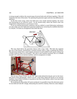 168 CHAPTER 4. AC CIRCUITS
is strong enough to deliver the several amps of current both coils will draw together). This will
magnetize the rotor of the motor. Try spinning the generator again and note any differences in
operation.
In the first motor setup, where the field wires were simple shorted together, the motor
was functioning as an induction motor. In the second setup, where the motor’s rotor was
magnetized, it functioned as a synchronous motor.
If you are feeling particularly ambitious and are skilled in metal fabrication techniques,
you may make your own high-power generator platform by connecting the modified alternator
to a bicycle. I’ve built an arrangement that looks like this:
alternator
The rear wheel drives the generator sheave with a long v-belt. This belt also supports
the rear of the bicycle, maintaining a constant tension when a rider is pedaling the bicycle.
The generator hangs from a steel support structure (I used welded 2-inch square tubing, but
a frame could be made out of lumber). Not only is this machine practical, but it is reliable
enough to be used as an exercise machine, and it is inexpensive to make:
You can see a bank of three 12-volt ”RV” light bulbs behind the bicycle unit (in the lower-
left corner of the photograph), which I use for a load when riding the bicycle as an exercise
machine. A set of three switches is mounted at the front of the bicycle, where I can turn loads
on and off while riding.
By rectifying the three-phase AC power produced, it is possible to have the alternator power
its own field coil with DC voltage, eliminating the need for a battery. However, some indepen-
 