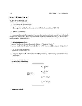 174 CHAPTER 4. AC CIRCUITS
4.10 Phase shift
PARTS AND MATERIALS
• Low-voltage AC power supply
• Two capacitors, 0.1 µF each, non-polarized (Radio Shack catalog # 272-135)
• Two 27 kΩ resistors
I recommend ceramic disk capacitors, because they are insensitive to polarity (non-polarized),
inexpensive, and durable. Avoid capacitors with any kind of polarity marking, as these will be
destroyed when powered by AC!
CROSS-REFERENCES
Lessons In Electric Circuits, Volume 2, chapter 1: ”Basic AC Theory”
Lessons In Electric Circuits, Volume 2, chapter 4: ”Reactance and Impedance – Capacitive”
LEARNING OBJECTIVES
• How out-of-phase AC voltages do not add algebraically, but according to vector (phasor)
arithmetic
SCHEMATIC DIAGRAM
12 V
RMS
R1
R2
C1
C2
27 kΩ
27 kΩ
0.1 µF
0.1 µF
ILLUSTRATION
 