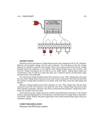 4.10. PHASE SHIFT 175
Low-voltage
AC power supply
6 6
12
R1
R2
C1
C2
INSTRUCTIONS
Build the circuit and measure voltage drops across each component with an AC voltmeter.
Measure total (supply) voltage with the same voltmeter. You will discover that the voltage
drops do not add up to equal the total voltage. This is due to phase shifts in the circuit: voltage
dropped across the capacitors is out-of-phase with voltage dropped across the resistors, and
thus the voltage drop figures do not add up as one might expect. Taking phase angle into
consideration, they do add up to equal the total, but a voltmeter doesn’t provide phase angle
measurements, only amplitude.
Try measuring voltage dropped across both resistors at once. This voltage drop will equal
the sum of the voltage drops measured across each resistor separately. This tells you that both
the resistors’ voltage drop waveforms are in-phase with each other, since they add simply and
directly.
Measure voltage dropped across both capacitors at once. This voltage drop, like the drop
measured across the two resistors, will equal the sum of the voltage drops measured across
each capacitor separately. Likewise, this tells you that both the capacitors’ voltage drop wave-
forms are in-phase with each other.
Given that the power supply frequency is 60 Hz (household power frequency in the United
States), calculate impedances for all components and determine all voltage drops using Ohm’s
Law (E=IZ ; I=E/Z ; Z=E/I). The polar magnitudes of the results should closely agree with your
voltmeter readings.
COMPUTER SIMULATION
Schematic with SPICE node numbers:
 