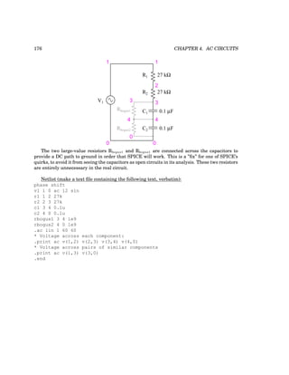 176 CHAPTER 4. AC CIRCUITS
R1
R2
C1
C2
27 kΩ
27 kΩ
0.1 µF
0.1 µF
V1
1
0 0
1
2
3
4
Rbogus1
Rbogus2
3
4
0
The two large-value resistors Rbogus1 and Rbogus1 are connected across the capacitors to
provide a DC path to ground in order that SPICE will work. This is a ”fix” for one of SPICE’s
quirks, to avoid it from seeing the capacitors as open circuits in its analysis. These two resistors
are entirely unnecessary in the real circuit.
Netlist (make a text file containing the following text, verbatim):
phase shift
v1 1 0 ac 12 sin
r1 1 2 27k
r2 2 3 27k
c1 3 4 0.1u
c2 4 0 0.1u
rbogus1 3 4 1e9
rbogus2 4 0 1e9
.ac lin 1 60 60
* Voltage across each component:
.print ac v(1,2) v(2,3) v(3,4) v(4,0)
* Voltage across pairs of similar components
.print ac v(1,3) v(3,0)
.end
 