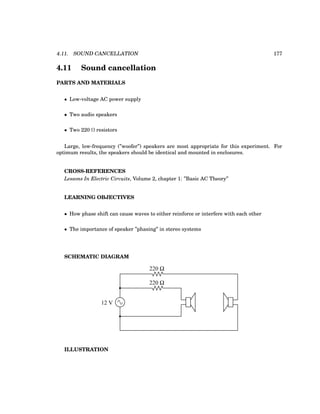 4.11. SOUND CANCELLATION 177
4.11 Sound cancellation
PARTS AND MATERIALS
• Low-voltage AC power supply
• Two audio speakers
• Two 220 Ω resistors
Large, low-frequency (”woofer”) speakers are most appropriate for this experiment. For
optimum results, the speakers should be identical and mounted in enclosures.
CROSS-REFERENCES
Lessons In Electric Circuits, Volume 2, chapter 1: ”Basic AC Theory”
LEARNING OBJECTIVES
• How phase shift can cause waves to either reinforce or interfere with each other
• The importance of speaker ”phasing” in stereo systems
SCHEMATIC DIAGRAM
220 Ω
220 Ω
12 V
ILLUSTRATION
 