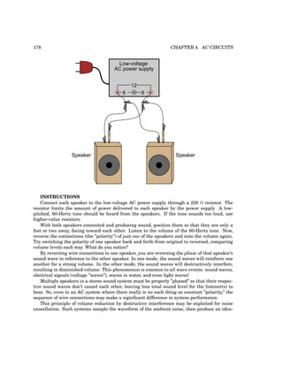178 CHAPTER 4. AC CIRCUITS
Low-voltage
AC power supply
6 6
12
Speaker Speaker
INSTRUCTIONS
Connect each speaker to the low-voltage AC power supply through a 220 Ω resistor. The
resistor limits the amount of power delivered to each speaker by the power supply. A low-
pitched, 60-Hertz tone should be heard from the speakers. If the tone sounds too loud, use
higher-value resistors.
With both speakers connected and producing sound, position them so that they are only a
foot or two away, facing toward each other. Listen to the volume of the 60-Hertz tone. Now,
reverse the connections (the ”polarity”) of just one of the speakers and note the volume again.
Try switching the polarity of one speaker back and forth from original to reversed, comparing
volume levels each way. What do you notice?
By reversing wire connections to one speaker, you are reversing the phase of that speaker’s
sound wave in reference to the other speaker. In one mode, the sound waves will reinforce one
another for a strong volume. In the other mode, the sound waves will destructively interfere,
resulting in diminished volume. This phenomenon is common to all wave events: sound waves,
electrical signals (voltage ”waves”), waves in water, and even light waves!
Multiple speakers in a stereo sound system must be properly ”phased” so that their respec-
tive sound waves don’t cancel each other, leaving less total sound level for the listener(s) to
hear. So, even in an AC system where there really is no such thing as constant ”polarity,” the
sequence of wire connections may make a significant difference in system performance.
This principle of volume reduction by destructive interference may be exploited for noise
cancellation. Such systems sample the waveform of the ambient noise, then produce an iden-
 