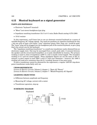 180 CHAPTER 4. AC CIRCUITS
4.12 Musical keyboard as a signal generator
PARTS AND MATERIALS
• Electronic ”keyboard” (musical)
• ”Mono” (not stereo) headphone-type plug
• Impedance matching transformer (1k Ω to 8 Ω ratio; Radio Shack catalog # 273-1380)
• 10 kΩ resistor
In this experiment, you’ll learn how to use an electronic musical keyboard as a source of
variable-frequency AC voltage signals. You need not purchase an expensive keyboard for this
– but one with at least a few dozen ”voice” selections (piano, flute, harp, etc.) would be good.
The ”mono” plug will be plugged into the headphone jack of the musical keyboard, so get a plug
that’s the correct size for the keyboard.
The ”impedance matching transformer” is a small-size transformer easily obtained from an
electronics supply store. One may be scavenged from a small, junk radio: it connects between
the speaker and the circuit board (amplifier), so is easily identifiable by location. The primary
winding is rated in ohms of impedance (1000 Ω), and is usually center-tapped. The secondary
winding is 8 Ω and not center-tapped. These impedance figures are not the same as DC re-
sistance, so don’t expect to read 1000 Ω and 8 Ω with your ohmmeter – however, the 1000 Ω
winding will read more resistance than the 8 Ω winding, because it has more turns.
If such a transformer cannot be obtained for the experiment, a regular 120V/6V step-down
power transformer works fairly well, too.
CROSS-REFERENCES
Lessons In Electric Circuits, Volume 2, chapter 1: ”Basic AC Theory”
Lessons In Electric Circuits, Volume 2, chapter 7: ”Mixed-Frequency AC Signals”
LEARNING OBJECTIVES
• Difference between amplitude and frequency
• Measuring AC voltage, current with a meter
• Transformer operation, step-up
SCHEMATIC DIAGRAM
Keyboard
plug
8 Ω 1 kΩ
10 kΩ
 