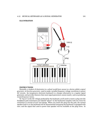 4.12. MUSICAL KEYBOARD AS A SIGNAL GENERATOR 181
ILLUSTRATION
Volume
"Voice" selection
plug
1000 Ω
8 Ω
COM
A
V
V A
A
OFF
INSTRUCTIONS
Normally, a student of electronics in a school would have access to a device called a signal
generator, or function generator, used to make variable-frequency voltage waveforms to power
AC circuits. An inexpensive electronic keyboard is a cheaper alternative to a regular signal
generator, and provides features that most signal generators cannot match, such as producing
mixed-frequency waves.
To ”tap in” to the AC voltage produced by the keyboard, you’ll need to insert a plug into the
headphone jack (sometimes just labeled ”phone” on the keyboard) complete with two wires for
connection to circuits of your own design. When you insert the plug into the jack, the normal
speaker built in to the keyboard will be disconnected (assuming the keyboard is equipped with
one), and the signal that used to power that speaker will be available at the plug wires. In
 