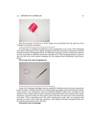 1.2. SETTING UP A HOME LAB 11
Note how the last 1/4 inch or so of the copper wire protruding from the spool has been
”stripped” of its plastic insulation.
======================================
An alternative to solderless breadboard circuit construction is wire-wrap, where 30-gauge
(very thin!) solid copper wire is tightly wrapped around the terminals of components inserted
through the holes of a fiberglass board. No soldering is required, and the connections made are
at least as durable as soldered connections, perhaps more. Wire-wrapping requires a spool of
this very thin wire, and a special wrapping tool, the simplest kind resembling a small screw-
driver.
Wire-wrap wire and wrapping tool
======================================
Large wire (14 gauge and bigger) may be needed for building circuits that carry significant
levels of current. Though electrical wire of practically any gauge may be purchased on spools,
I have found a very inexpensive source of stranded (flexible), copper wire, available at any
hardware store: cheap extension cords. Typically comprised of three wires colored white, black,
and green, extension cords are often sold at prices less than the retail cost of the constituent
wire alone. This is especially true if the cord is purchased on sale! Also, an extension cord
provides you with a pair of 120 volt connectors: male (plug) and female (receptacle) that may
be used for projects powered by 120 volts.
Extension cord, in package
 