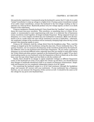 182 CHAPTER 4. AC CIRCUITS
this particular experiment, I recommend using the keyboard to power the 8 Ω side of an audio
”output” transformer to step up voltage to a higher level. If using a power transformer instead
of an audio output transformer, connect the keyboard to the low-voltage winding so that it
operates as a step-up device. Keyboards produce very low voltage signals, so there is no shock
hazard in this experiment.
Using an inexpensive Yamaha keyboard, I have found that the ”panflute” voice setting pro-
duces the truest sine-wave waveform. This waveform, or something close to it (flute, for ex-
ample), is recommended to start experimenting with since it is relatively free of harmonics
(many waveforms mixed together, of integer-multiple frequency). Being composed of just one
frequency, it is a less complex waveform for your multimeter to measure. Make sure the key-
board is set to a mode where the note will be sustained as any key is held down – otherwise,
the amplitude (voltage) of the waveform will be constantly changing (high when the key is first
pressed, then decaying rapidly to zero).
Using an AC voltmeter, read the voltage direct from the headphone plug. Then, read the
voltage as stepped up by the transformer, noting the step ratio. If your multimeter has a ”fre-
quency” function, use it to measure the frequency of the waveform produced by the keyboard.
Try different notes on the keyboard and record their frequencies. Do you notice a pattern in
frequency as you activate different notes, especially keys that are similar to each other (notice
the 12-key black-and-white pattern repeated on the keyboard from left to right)? If you don’t
mind making marks on your keyboard, write the frequencies in Hertz in black ink on the white
keys, near the tops where fingers are less likely to rub the numbers off.
Ideally, there should be no change in signal amplitude (voltage) as different frequencies
(notes on the keyboard) are tried. If you adjust the volume up and down, you should discover
that changes in amplitude should have little or no impact on frequency measurement. Ampli-
tude and frequency are two completely independent aspects of an AC signal.
Try connecting the keyboard output to a 10 kΩ load resistance (through the headphone
plug), and measure AC current with your multimeter. If your multimeter has a frequency
function, you can measure the frequency of this current as well. It should be the same as for
the voltage for any given note (keyboard key).
 
