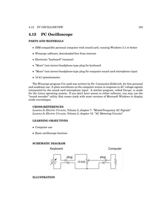 4.13. PC OSCILLOSCOPE 183
4.13 PC Oscilloscope
PARTS AND MATERIALS
• IBM-compatible personal computer with sound card, running Windows 3.1 or better
• Winscope software, downloaded free from internet
• Electronic ”keyboard” (musical)
• ”Mono” (not stereo) headphone-type plug for keyboard
• ”Mono” (not stereo) headphone-type plug for computer sound card microphone input
• 10 kΩ potentiometer
The Winscope program I’ve used was written by Dr. Constantin Zeldovich, for free personal
and academic use. It plots waveforms on the computer screen in response to AC voltage signals
interpreted by the sound card microphone input. A similar program, called Oscope, is made
for the Linux operating system. If you don’t have access to either software, you may use the
”sound recorder” utility that comes stock with most versions of Microsoft Windows to display
crude waveshapes.
CROSS-REFERENCES
Lessons In Electric Circuits, Volume 2, chapter 7: ”Mixed-Frequency AC Signals”
Lessons In Electric Circuits, Volume 2, chapter 12: ”AC Metering Circuits”
LEARNING OBJECTIVES
• Computer use
• Basic oscilloscope function
SCHEMATIC DIAGRAM
Keyboard
plug
10 kΩ
Computer
plug
ILLUSTRATION
 