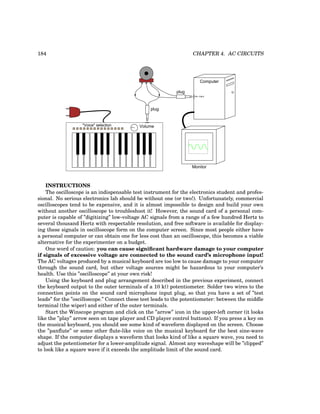 184 CHAPTER 4. AC CIRCUITS
Volume
"Voice" selection
plug
Computer
mic. input
Monitor
plug
INSTRUCTIONS
The oscilloscope is an indispensable test instrument for the electronics student and profes-
sional. No serious electronics lab should be without one (or two!). Unfortunately, commercial
oscilloscopes tend to be expensive, and it is almost impossible to design and build your own
without another oscilloscope to troubleshoot it! However, the sound card of a personal com-
puter is capable of ”digitizing” low-voltage AC signals from a range of a few hundred Hertz to
several thousand Hertz with respectable resolution, and free software is available for display-
ing these signals in oscilloscope form on the computer screen. Since most people either have
a personal computer or can obtain one for less cost than an oscilloscope, this becomes a viable
alternative for the experimenter on a budget.
One word of caution: you can cause significant hardware damage to your computer
if signals of excessive voltage are connected to the sound card’s microphone input!
The AC voltages produced by a musical keyboard are too low to cause damage to your computer
through the sound card, but other voltage sources might be hazardous to your computer’s
health. Use this ”oscilloscope” at your own risk!
Using the keyboard and plug arrangement described in the previous experiment, connect
the keyboard output to the outer terminals of a 10 kΩ potentiometer. Solder two wires to the
connection points on the sound card microphone input plug, so that you have a set of ”test
leads” for the ”oscilloscope.” Connect these test leads to the potentiometer: between the middle
terminal (the wiper) and either of the outer terminals.
Start the Winscope program and click on the ”arrow” icon in the upper-left corner (it looks
like the ”play” arrow seen on tape player and CD player control buttons). If you press a key on
the musical keyboard, you should see some kind of waveform displayed on the screen. Choose
the ”panflute” or some other flute-like voice on the musical keyboard for the best sine-wave
shape. If the computer displays a waveform that looks kind of like a square wave, you need to
adjust the potentiometer for a lower-amplitude signal. Almost any waveshape will be ”clipped”
to look like a square wave if it exceeds the amplitude limit of the sound card.
 
