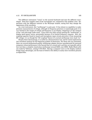 4.13. PC OSCILLOSCOPE 185
Test different instrument ”voices” on the musical keyboard and note the different wave-
shapes. Note how complex some of the waveshapes are, compared to the panflute voice. Ex-
periment with the different controls in the Winscope window, noting how they change the
appearance of the waveform.
As a test instrument, this ”oscilloscope” is quite poor. It has almost no capability to make
precision measurements of voltage, although its frequency precision is surprisingly good. It is
very limited in the ranges of voltage and frequency it can display, relegating it to the analysis
of low- and mid-range audio tones. I have had very little success getting the ”oscilloscope” to
display good square waves, presumably because of its limited frequency response. Also, the
coupling capacitor found in sound card microphone input circuits prevents it from measuring
DC voltage: it is as though the ”AC coupling” feature of a normal oscilloscope were stuck ”on.”
Despite these shortcomings, it is useful as a demonstration tool, and for initial explorations
into waveform analysis for the beginning student of electronics. For those who are interested,
there are several professional-quality oscilloscope adapter devices manufactured for personal
computers whose performance is far beyond that of a sound card, and they are typically sold at
less cost than a complete stand-alone oscilloscope (around $400, year 2002). Radio Shack sells
one made by Velleman, catalog # 910-3914. Having a computer serve as the display medium
brings many advantages, not the least of which is the ability to easily store waveform pictures
as digital files.
 