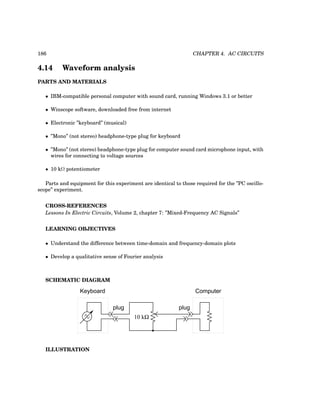 186 CHAPTER 4. AC CIRCUITS
4.14 Waveform analysis
PARTS AND MATERIALS
• IBM-compatible personal computer with sound card, running Windows 3.1 or better
• Winscope software, downloaded free from internet
• Electronic ”keyboard” (musical)
• ”Mono” (not stereo) headphone-type plug for keyboard
• ”Mono” (not stereo) headphone-type plug for computer sound card microphone input, with
wires for connecting to voltage sources
• 10 kΩ potentiometer
Parts and equipment for this experiment are identical to those required for the ”PC oscillo-
scope” experiment.
CROSS-REFERENCES
Lessons In Electric Circuits, Volume 2, chapter 7: ”Mixed-Frequency AC Signals”
LEARNING OBJECTIVES
• Understand the difference between time-domain and frequency-domain plots
• Develop a qualitative sense of Fourier analysis
SCHEMATIC DIAGRAM
Keyboard
plug
10 kΩ
Computer
plug
ILLUSTRATION
 