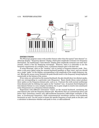 4.14. WAVEFORM ANALYSIS 187
Volume
"Voice" selection
plug
Computer
mic. input
Monitor
plug
INSTRUCTIONS
The Winscope program comes with another feature other than the typical ”time-domain” os-
cilloscope display: ”frequency-domain” display, which plots amplitude (vertical) over frequency
(horizontal). An oscilloscope’s ”time-domain” display plots amplitude (vertical) over time (hor-
izontal), which is fine for displaying waveshape. However, when it is desirable to see the
harmonic constituency of a complex wave, a frequency-domain plot is the best tool.
If using Winscope, click on the ”rainbow” icon to switch to frequency-domain mode. Gen-
erate a sine-wave signal using the musical keyboard (panflute or flute voice), and you should
see a single ”spike” on the display, corresponding to the amplitude of the single-frequency sig-
nal. Moving the mouse cursor beneath the peak should result in the frequency being displayed
numerically at the bottom of the screen.
If two notes are activated on the musical keyboard, the plot should show two distinct peaks,
each one corresponding to a particular note (frequency). Basic chords (three notes) produce
three spikes on the frequency-domain plot, and so on. Contrast this with normal oscilloscope
(time-domain) plot by clicking once again on the ”rainbow” icon. A musical chord displayed in
time-domain format is a very complex waveform, but is quite simple to resolve into constituent
notes (frequencies) on a frequency-domain display.
Experiment with different instrument ”voices” on the musical keyboard, correlating the
time-domain plot with the frequency-domain plot. Waveforms that are symmetrical above and
below their centerlines contain only odd-numbered harmonics (odd-integer multiples of the
base, or fundamental frequency), while nonsymmetrical waveforms contain even-numbered
harmonics as well. Use the cursor to locate the specific frequency of each peak on the plot, and
a calculator to determine whether each peak is even- or odd-numbered.
 
