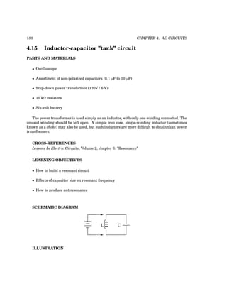 188 CHAPTER 4. AC CIRCUITS
4.15 Inductor-capacitor ”tank” circuit
PARTS AND MATERIALS
• Oscilloscope
• Assortment of non-polarized capacitors (0.1 µF to 10 µF)
• Step-down power transformer (120V / 6 V)
• 10 kΩ resistors
• Six-volt battery
The power transformer is used simply as an inductor, with only one winding connected. The
unused winding should be left open. A simple iron core, single-winding inductor (sometimes
known as a choke) may also be used, but such inductors are more difficult to obtain than power
transformers.
CROSS-REFERENCES
Lessons In Electric Circuits, Volume 2, chapter 6: ”Resonance”
LEARNING OBJECTIVES
• How to build a resonant circuit
• Effects of capacitor size on resonant frequency
• How to produce antiresonance
SCHEMATIC DIAGRAM
L C
ILLUSTRATION
 