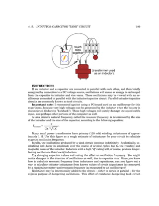 4.15. INDUCTOR-CAPACITOR ”TANK” CIRCUIT 189
+
-
touch
clips
together
(transformer used
as an inductor)
INSTRUCTIONS
If an inductor and a capacitor are connected in parallel with each other, and then briefly
energized by connection to a DC voltage source, oscillations will ensue as energy is exchanged
from the capacitor to inductor and vice versa. These oscillations may be viewed with an os-
cilloscope connected in parallel with the inductor/capacitor circuit. Parallel inductor/capacitor
circuits are commonly known as tank circuits.
Important note: I recommend against using a PC/sound card as an oscilloscope for this
experiment, because very high voltages can be generated by the inductor when the battery is
disconnected (inductive ”kickback”). These high voltages will surely damage the sound card’s
input, and perhaps other portions of the computer as well.
A tank circuit’s natural frequency, called the resonant frequency, is determined by the size
of the inductor and the size of the capacitor, according to the following equation:
fresonant =
2π LC
1
Many small power transformers have primary (120 volt) winding inductances of approx-
imately 1 H. Use this figure as a rough estimate of inductance for your circuit to calculate
expected oscillation frequency.
Ideally, the oscillations produced by a tank circuit continue indefinitely. Realistically, os-
cillations will decay in amplitude over the course of several cycles due to the resistive and
magnetic losses of the inductor. Inductors with a high ”Q” rating will, of course, produce longer-
lasting oscillations than low-Q inductors.
Try changing capacitor values and noting the effect on oscillation frequency. You might
notice changes in the duration of oscillations as well, due to capacitor size. Since you know
how to calculate resonant frequency from inductance and capacitance, can you figure out a
way to calculate inductor inductance from known values of circuit capacitance (as measured
by a capacitance meter) and resonant frequency (as measured by an oscilloscope)?
Resistance may be intentionally added to the circuit – either in series or parallel – for the
express purpose of dampening oscillations. This effect of resistance dampening tank circuit
 