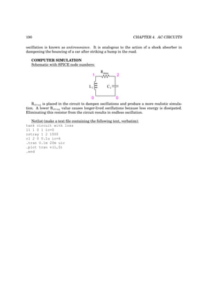 190 CHAPTER 4. AC CIRCUITS
oscillation is known as antiresonance. It is analogous to the action of a shock absorber in
dampening the bouncing of a car after striking a bump in the road.
COMPUTER SIMULATION
Schematic with SPICE node numbers:
L1 C1
1
0 0
2
Rstray
Rstray is placed in the circuit to dampen oscillations and produce a more realistic simula-
tion. A lower Rstray value causes longer-lived oscillations because less energy is dissipated.
Eliminating this resistor from the circuit results in endless oscillation.
Netlist (make a text file containing the following text, verbatim):
tank circuit with loss
l1 1 0 1 ic=0
rstray 1 2 1000
c1 2 0 0.1u ic=6
.tran 0.1m 20m uic
.plot tran v(1,0)
.end
 