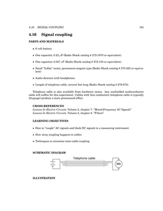 4.16. SIGNAL COUPLING 191
4.16 Signal coupling
PARTS AND MATERIALS
• 6 volt battery
• One capacitor, 0.22 µF (Radio Shack catalog # 272-1070 or equivalent)
• One capacitor, 0.047 µF (Radio Shack catalog # 272-134 or equivalent)
• Small ”hobby” motor, permanent-magnet type (Radio Shack catalog # 273-223 or equiva-
lent)
• Audio detector with headphones
• Length of telephone cable, several feet long (Radio Shack catalog # 278-872)
Telephone cable is also available from hardware stores. Any unshielded multiconductor
cable will suffice for this experiment. Cables with thin conductors (telephone cable is typically
24-gauge) produce a more pronounced effect.
CROSS-REFERENCES
Lessons In Electric Circuits, Volume 2, chapter 7: ”Mixed-Frequency AC Signals”
Lessons In Electric Circuits, Volume 2, chapter 8: ”Filters”
LEARNING OBJECTIVES
• How to ”couple” AC signals and block DC signals to a measuring instrument
• How stray coupling happens in cables
• Techniques to minimize inter-cable coupling
SCHEMATIC DIAGRAM
Mtr
Telephone cable
ILLUSTRATION
 