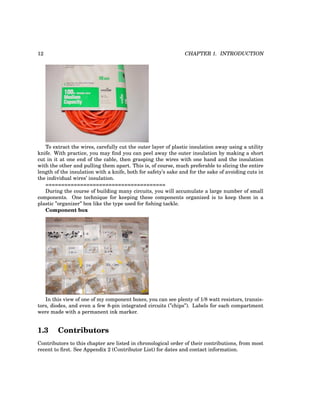 12 CHAPTER 1. INTRODUCTION
To extract the wires, carefully cut the outer layer of plastic insulation away using a utility
knife. With practice, you may find you can peel away the outer insulation by making a short
cut in it at one end of the cable, then grasping the wires with one hand and the insulation
with the other and pulling them apart. This is, of course, much preferable to slicing the entire
length of the insulation with a knife, both for safety’s sake and for the sake of avoiding cuts in
the individual wires’ insulation.
======================================
During the course of building many circuits, you will accumulate a large number of small
components. One technique for keeping these components organized is to keep them in a
plastic ”organizer” box like the type used for fishing tackle.
Component box
In this view of one of my component boxes, you can see plenty of 1/8 watt resistors, transis-
tors, diodes, and even a few 8-pin integrated circuits (”chips”). Labels for each compartment
were made with a permanent ink marker.
1.3 Contributors
Contributors to this chapter are listed in chronological order of their contributions, from most
recent to first. See Appendix 2 (Contributor List) for dates and contact information.
 