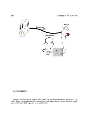 192 CHAPTER 4. AC CIRCUITS
+
-
plug
headphones
Sensitivity
Telephone
cable
Motor
INSTRUCTIONS
Connect the motor to the battery using two of the telephone cable’s four conductors. The
motor should run, as expected. Now, connect the audio signal detector across the motor termi-
nals, with the 0.047 µF capacitor in series, like this:
 
