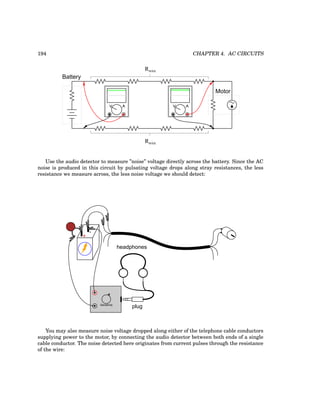 194 CHAPTER 4. AC CIRCUITS
Motor
Rwire
Rwire
Battery
Use the audio detector to measure ”noise” voltage directly across the battery. Since the AC
noise is produced in this circuit by pulsating voltage drops along stray resistances, the less
resistance we measure across, the less noise voltage we should detect:
+
-
plug
headphones
Sensitivity
You may also measure noise voltage dropped along either of the telephone cable conductors
supplying power to the motor, by connecting the audio detector between both ends of a single
cable conductor. The noise detected here originates from current pulses through the resistance
of the wire:
 