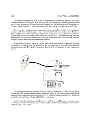 196 CHAPTER 4. AC CIRCUITS
The noise voltage detected here is due to stray capacitance between adjacent cable con-
ductors creating an AC current ”path” between the wires. Remember that no current actually
goes through a capacitance, but the alternate charging and discharging action of a capacitance,
whether it be intentional or unintentional, provides alternating current a pathway of sorts.
If we were to try and conduct a voltage signal between one of the unused wires and a point
common with the motor, that signal would become tainted with noise voltage from the motor.
This could be quite detrimental, depending on how much noise was coupled between the two
circuits and how sensitive one circuit was to the other’s noise. Since the primary coupling
phenomenon in this circuit is capacitive in nature, higher-frequency noise voltages are more
strongly coupled than lower-frequency noise voltages.
If the additional signal was a DC signal, with no AC expected in it, we could mitigate
the problem of coupled noise by ”decoupling” the AC noise with a relatively large capacitor
connected across the DC signal’s conductors. Use the 0.22 µF capacitor for this purpose, as
shown:
+
-
plug
headphones
Sensitivity
"decoupling"
capacitor
The decoupling capacitor acts as a practical short-circuit to any AC noise voltage, while
not affecting DC voltage signals between those two points at all. So long as the decoupling
capacitor value is significantly larger than the stray ”coupling” capacitance between the cable’s
conductors, the AC noise voltage will be held to a minimum.
Another way of minimizing coupled noise in a cable is to avoid having two circuits share
a common conductor. To illustrate, connect the audio detector between the two unused wires
and listen for a noise signal:
 