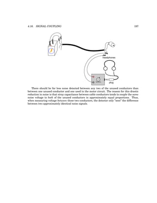 4.16. SIGNAL COUPLING 197
+
-
plug
headphones
Sensitivity
There should be far less noise detected between any two of the unused conductors than
between one unused conductor and one used in the motor circuit. The reason for this drastic
reduction in noise is that stray capacitance between cable conductors tends to couple the same
noise voltage to both of the unused conductors in approximately equal proportions. Thus,
when measuring voltage between those two conductors, the detector only ”sees” the difference
between two approximately identical noise signals.
 