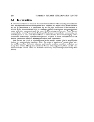 200 CHAPTER 5. DISCRETE SEMICONDUCTOR CIRCUITS
5.1 Introduction
A semiconductor device is one made of silicon or any number of other specially prepared mate-
rials designed to exploit the unique properties of electrons in a crystal lattice, where electrons
are not as free to move as in a conductor, but are far more mobile than in an insulator. A
discrete device is one contained in its own package, not built on a common semiconductor sub-
strate with other components, as is the case with ICs, or integrated circuits. Thus, ”discrete
semiconductor circuits” are circuits built out of individual semiconductor components, con-
nected together on some kind of circuit board or terminal strip. These circuits employ all the
components and concepts explored in the previous chapters, so a firm comprehension of DC
and AC electricity is essential before embarking on these experiments.
Just for fun, one circuit is included in this section using a vacuum tube for amplification
instead of a semiconductor transistor. Before the advent of transistors, ”vacuum tubes” were
the workhorses of the electronics industry: used to make rectifiers, amplifiers, oscillators, and
many other circuits. Though now considered obsolete for most purposes, there are still some
applications for vacuum tubes, and it can be fun building and operating circuits using these
devices.
 