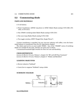 5.2. COMMUTATING DIODE 201
5.2 Commutating diode
PARTS AND MATERIALS
• 6 volt battery
• Power transformer, 120VAC step-down to 12VAC (Radio Shack catalog # 273-1365, 273-
1352, or 273-1511).
• One 1N4001 rectifying diode (Radio Shack catalog # 276-1101)
• One neon lamp (Radio Shack catalog # 272-1102)
• Two toggle switches, SPST (”Single-Pole, Single-Throw”)
A power transformer is specified, but any iron-core inductor will suffice, even the home-
made inductor or transformer from the AC experiments chapter!
The diode need not be an exact model 1N4001. Any of the ”1N400X” series of rectifying
diodes are suitable for the task, and they are quite easy to obtain.
I recommend household light switches for their low cost and durability.
CROSS-REFERENCES
Lessons In Electric Circuits, Volume 1, chapter 16: ”RC and L/R Time Constants”
Lessons In Electric Circuits, Volume 3, chapter 3: ”Diodes and Rectifiers”
LEARNING OBJECTIVES
• Review inductive ”kickback”
• Learn how to suppress ”kickback” using a diode
SCHEMATIC DIAGRAM
Neon
lamp
Inductor
Switch
Battery
Diode
Switch
#1
#2
ILLUSTRATION
 