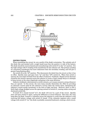 202 CHAPTER 5. DISCRETE SEMICONDUCTOR CIRCUITS
+
-
Switch #1
120 V
12 V
Switch #2
INSTRUCTIONS
When assembling the circuit, be very careful of the diode’s orientation. The cathode end of
the diode (the end marked with a single band) must face the positive (+) side of the battery.
The diode should be reverse-biased and nonconducting with switch #1 in the ”on” position. Use
the high-voltage (120 V) winding of the transformer for the inductor coil. The primary winding
of a step-down transformer has more inductance than the secondary winding, and will give a
greater lamp-flashing effect.
Set switch #2 to the ”off” position. This disconnects the diode from the circuit so that it has
no effect. Quickly close and open (turn ”on” and then ”off”) switch #1. When that switch is
opened, the neon bulb will flash from the effect of inductive ”kickback.” Rapid current decrease
caused by the switch’s opening causes the inductor to create a large voltage drop as it attempts
to keep current at the same magnitude and going in the same direction.
Inductive kickback is detrimental to switch contacts, as it causes excessive arcing whenever
they are opened. In this circuit, the neon lamp actually diminishes the effect by providing
an alternate current path for the inductor’s current when the switch opens, dissipating the
inductor’s stored energy harmlessly in the form of light and heat. However, there is still a
fairly high voltage dropped across the opening contacts of switch #1, causing undue arcing and
shortened switch life.
If switch #2 is closed (turned ”on”), the diode will now be a part of the circuit. Quickly
close and open switch #1 again, noting the difference in circuit behavior. This time, the neon
lamp does not flash. Connect a voltmeter across the inductor to verify that the inductor is still
receiving full battery voltage with switch #1 closed. If the voltmeter registers only a small
voltage with switch #1 ”on,” the diode is probably connected backward, creating a short-circuit.
 