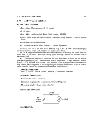 5.3. HALF-WAVE RECTIFIER 203
5.3 Half-wave rectifier
PARTS AND MATERIALS
• Low-voltage AC power supply (6 volt output)
• 6 volt battery
• One 1N4001 rectifying diode (Radio Shack catalog # 276-1101)
• Small ”hobby” motor, permanent-magnet type (Radio Shack catalog # 273-223 or equiva-
lent)
• Audio detector with headphones
• 0.1 µF capacitor (Radio Shack catalog # 272-135 or equivalent)
The diode need not be an exact model 1N4001. Any of the ”1N400X” series of rectifying
diodes are suitable for the task, and they are quite easy to obtain.
See the AC experiments chapter for detailed instructions on building the ”audio detector”
listed here. If you haven’t built one already, you’re missing a simple and valuable tool for
experimentation.
A 0.1 µF capacitor is specified for ”coupling” the audio detector to the circuit, so that only AC
reaches the detector circuit. This capacitor’s value is not critical. I’ve used capacitors ranging
from 0.27 µF to 0.015 µF with success. Lower capacitor values attenuate low-frequency signals
to a greater degree, resulting in less sound intensity from the headphones, so use a greater-
value capacitor value if you experience difficulty hearing the tone(s).
CROSS-REFERENCES
Lessons In Electric Circuits, Volume 3, chapter 3: ”Diodes and Rectifiers”
LEARNING OBJECTIVES
• Function of a diode as a rectifier
• Permanent-magnet motor operation on AC versus DC power
• Measuring ”ripple” voltage with a voltmeter
SCHEMATIC DIAGRAM
Mtr (motor)
Diode
AC
power
supply
ILLUSTRATION
 