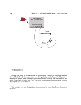 204 CHAPTER 5. DISCRETE SEMICONDUCTOR CIRCUITS
Low-voltage
AC power supply
6 6
12
Motor
Diode
INSTRUCTIONS
Connect the motor to the low-voltage AC power supply through the rectifying diode as
shown. The diode only allows current to pass through during one half-cycle of a full positive-
and-negative cycle of power supply voltage, eliminating one half-cycle from ever reaching the
motor. As a result, the motor only ”sees” current in one direction, albeit a pulsating current,
allowing it to spin in one direction.
Take a jumper wire and short past the diode momentarily, noting the effect on the motor’s
operation:
 