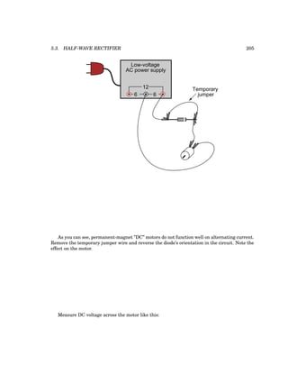 5.3. HALF-WAVE RECTIFIER 205
Low-voltage
AC power supply
6 6
12 Temporary
jumper
As you can see, permanent-magnet ”DC” motors do not function well on alternating current.
Remove the temporary jumper wire and reverse the diode’s orientation in the circuit. Note the
effect on the motor.
Measure DC voltage across the motor like this:
 
