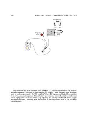 208 CHAPTER 5. DISCRETE SEMICONDUCTOR CIRCUITS
+
-
plug
headphones
Sensitivity
Capacitor
0.1 µF
The capacitor acts as a high-pass filter, blocking DC voltage from reaching the detector
and allowing easier ”listening” of the remaining AC voltage. This is the exact same technique
used in oscilloscope circuitry for ”AC coupling,” where DC signals are blocked from viewing
by a series-connected capacitor. With a battery powering the motor, the ripple should sound
like a high-pitched ”buzz” or ”whine.” Try replacing the battery with the AC power supply
and rectifying diode, ”listening” with the detector to the low-pitched ”buzz” of the half-wave
rectified power:
 