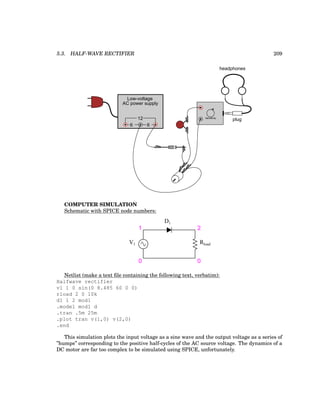 5.3. HALF-WAVE RECTIFIER 209
Low-voltage
AC power supply
6 6
12 plug
headphones
Sensitivity
COMPUTER SIMULATION
Schematic with SPICE node numbers:
V1
D1
1 2
0 0
Rload
Netlist (make a text file containing the following text, verbatim):
Halfwave rectifier
v1 1 0 sin(0 8.485 60 0 0)
rload 2 0 10k
d1 1 2 mod1
.model mod1 d
.tran .5m 25m
.plot tran v(1,0) v(2,0)
.end
This simulation plots the input voltage as a sine wave and the output voltage as a series of
”humps” corresponding to the positive half-cycles of the AC source voltage. The dynamics of a
DC motor are far too complex to be simulated using SPICE, unfortunately.
 
