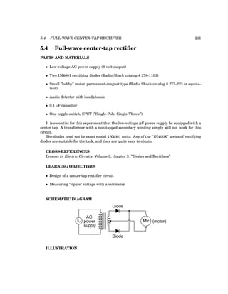 5.4. FULL-WAVE CENTER-TAP RECTIFIER 211
5.4 Full-wave center-tap rectifier
PARTS AND MATERIALS
• Low-voltage AC power supply (6 volt output)
• Two 1N4001 rectifying diodes (Radio Shack catalog # 276-1101)
• Small ”hobby” motor, permanent-magnet type (Radio Shack catalog # 273-223 or equiva-
lent)
• Audio detector with headphones
• 0.1 µF capacitor
• One toggle switch, SPST (”Single-Pole, Single-Throw”)
It is essential for this experiment that the low-voltage AC power supply be equipped with a
center tap. A transformer with a non-tapped secondary winding simply will not work for this
circuit.
The diodes need not be exact model 1N4001 units. Any of the ”1N400X” series of rectifying
diodes are suitable for the task, and they are quite easy to obtain.
CROSS-REFERENCES
Lessons In Electric Circuits, Volume 3, chapter 3: ”Diodes and Rectifiers”
LEARNING OBJECTIVES
• Design of a center-tap rectifier circuit
• Measuring ”ripple” voltage with a voltmeter
SCHEMATIC DIAGRAM
Mtr (motor)
Diode
AC
power
supply
Diode
ILLUSTRATION
 