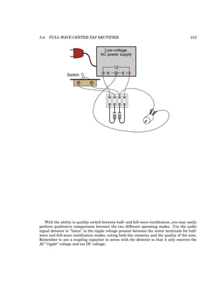 5.4. FULL-WAVE CENTER-TAP RECTIFIER 213
Low-voltage
AC power supply
6 6
12
Switch
With the ability to quickly switch between half- and full-wave rectification, you may easily
perform qualitative comparisons between the two different operating modes. Use the audio
signal detector to ”listen” to the ripple voltage present between the motor terminals for half-
wave and full-wave rectification modes, noting both the intensity and the quality of the tone.
Remember to use a coupling capacitor in series with the detector so that it only receives the
AC ”ripple” voltage and not DC voltage:
 
