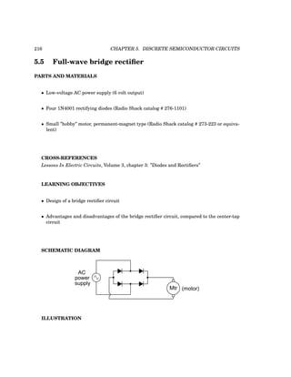 216 CHAPTER 5. DISCRETE SEMICONDUCTOR CIRCUITS
5.5 Full-wave bridge rectifier
PARTS AND MATERIALS
• Low-voltage AC power supply (6 volt output)
• Four 1N4001 rectifying diodes (Radio Shack catalog # 276-1101)
• Small ”hobby” motor, permanent-magnet type (Radio Shack catalog # 273-223 or equiva-
lent)
CROSS-REFERENCES
Lessons In Electric Circuits, Volume 3, chapter 3: ”Diodes and Rectifiers”
LEARNING OBJECTIVES
• Design of a bridge rectifier circuit
• Advantages and disadvantages of the bridge rectifier circuit, compared to the center-tap
circuit
SCHEMATIC DIAGRAM
Mtr (motor)
AC
power
supply
ILLUSTRATION
 