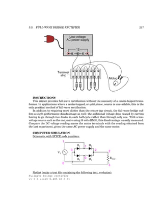 5.5. FULL-WAVE BRIDGE RECTIFIER 217
Low-voltage
AC power supply
6 6
12
Motor
Terminal
strip
INSTRUCTIONS
This circuit provides full-wave rectification without the necessity of a center-tapped trans-
former. In applications where a center-tapped, or split-phase, source is unavailable, this is the
only practical method of full-wave rectification.
In addition to requiring more diodes than the center-tap circuit, the full-wave bridge suf-
fers a slight performance disadvantage as well: the additional voltage drop caused by current
having to go through two diodes in each half-cycle rather than through only one. With a low-
voltage source such as the one you’re using (6 volts RMS), this disadvantage is easily measured.
Compare the DC voltage reading across the motor terminals with the reading obtained from
the last experiment, given the same AC power supply and the same motor.
COMPUTER SIMULATION
Schematic with SPICE node numbers:
1
0
V1
1
0
2
3
D1 D2
D3 D4
Rload
2
3
Netlist (make a text file containing the following text, verbatim):
Fullwave bridge rectifier
v1 1 0 sin(0 8.485 60 0 0)
 