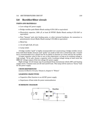 5.6. RECTIFIER/FILTER CIRCUIT 219
5.6 Rectifier/filter circuit
PARTS AND MATERIALS
• Low-voltage AC power supply
• Bridge rectifier pack (Radio Shack catalog # 276-1185 or equivalent)
• Electrolytic capacitor, 1000 µF, at least 25 WVDC (Radio Shack catalog # 272-1047 or
equivalent)
• Four ”banana” jack style binding posts, or other terminal hardware, for connection to
potentiometer circuit (Radio Shack catalog # 274-662 or equivalent)
• Metal box
• 12-volt light bulb, 25 watt
• Lamp socket
A bridge rectifier ”pack” is highly recommended over constructing a bridge rectifier circuit
from individual diodes, because such ”packs” are made to bolt onto a metal heat sink. A metal
box is recommended over a plastic box for its ability to function as a heat sink for the rectifier.
A larger capacitor value is fine to use in this experiment, so long as its working voltage is
high enough. To be safe, choose a capacitor with a working voltage rating at least twice the
RMS AC voltage output of the low-voltage AC power supply.
High-wattage 12-volt lamps may be purchased from recreational vehicle (RV) and boating
supply stores. Common sizes are 25 watt and 50 watt. This lamp will be used as a ”heavy” load
for the power supply.
CROSS-REFERENCES
Lessons In Electric Circuits, Volume 2, chapter 8: ”Filters”
LEARNING OBJECTIVES
• Capacitive filter function in an AC/DC power supply
• Importance of heat sinks for power semiconductors
SCHEMATIC DIAGRAM
AC
Rectifier
- +
in
DC
out
 